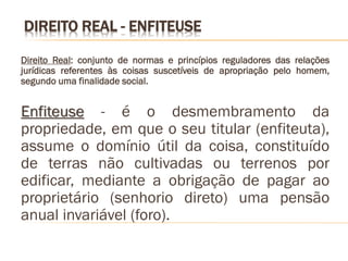 DIREITO REAL - ENFITEUSE

Direito Real: conjunto de normas e princípios reguladores das relações
jurídicas referentes às coisas suscetíveis de apropriação pelo homem,
segundo uma finalidade social.


Enfiteuse - é o desmembramento da
propriedade, em que o seu titular (enfiteuta),
assume o domínio útil da coisa, constituído
de terras não cultivadas ou terrenos por
edificar, mediante a obrigação de pagar ao
proprietário (senhorio direto) uma pensão
anual invariável (foro).
 