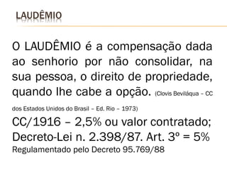 LAUDÊMIO


O LAUDÊMIO é a compensação dada
ao senhorio por não consolidar, na
sua pessoa, o direito de propriedade,
quando lhe cabe a opção. (Clovis Beviláqua – CC
dos Estados Unidos do Brasil – Ed. Rio – 1973)

CC/1916 – 2,5% ou valor contratado;
Decreto-Lei n. 2.398/87. Art. 3º = 5%
Regulamentado pelo Decreto 95.769/88
 