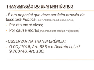 TRANSMISSÃO DO BEM ENFITÊUTICO

- É ato negocial que deve ser feito através de
Escritura Pública. (Lei n.º 6.015/73, art. 167, I, n.º 10.)
• Por ato entre vivos;
• Por causa mortis (na ordem dos alodiais = allodium).


- OBSERVAR NA TRANSFERÊNCIA:
• O CC /1916, Art. 686 e o Decreto-Lei n.º
   9.760/46, Art. 130.
 