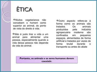 ÉTICA
Muitos vegetarianos não
concebem o homem como
superior ao animal, do ponto
de vista do direito à vida.
Não é justo tirar a vida a um
animal para alimentar uma
pessoa, especialmente quando a
vida dessa pessoa não depende
da vida do animal.

Outro aspecto refere-se à
forma como os animais são
tratados.
Os
animais
produzidos
pela
indústria
agropecuária moderna são
confinados
em
pequenos
espaços, alimentados de forma
artificial e tratados por vezes de
forma
brutal
durante
o
transporte ou antes do abate

Portanto, os animais e os seres humanos devem
coexistir.

 