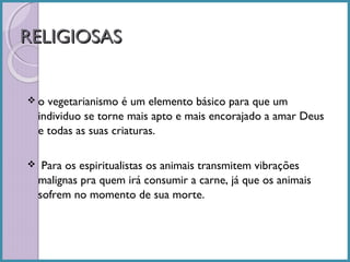 RELIGIOSAS
o

vegetarianismo é um elemento básico para que um
individuo se torne mais apto e mais encorajado a amar Deus
e todas as suas criaturas.

  Para

os espiritualistas os animais transmitem vibrações
malignas pra quem irá consumir a carne, já que os animais
sofrem no momento de sua morte.

 