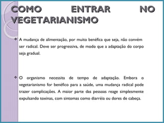 COMO
ENTRAR
VEGETARIANISMO


NO

A mudança de alimentação, por muito benéfica que seja, não convém
ser radical. Deve ser progressiva, de modo que a adaptação do corpo
seja gradual.



O organismo necessita de tempo de adaptação. Embora o
vegetarianismo for benéfico para a saúde, uma mudança radical pode
trazer complicações. A maior parte das pessoas reage simplesmente
expulsando toxinas, com sintomas como diarréia ou dores de cabeça.

 