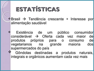 ESTATÍSTICAS
 Brasil

 Tendência crescente + Interesse por
alimentação saudável

Existência de um público consumidor
considerável  Oferta cada vez maior de
produtos próprios para o consumo de
vegetarianos
na
grande
maioria
dos
supermercados do país
 Gôndolas destinadas a produtos naturais,
integrais e orgânicos aumentam cada vez mais


 