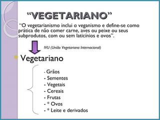 “VEGETARIANO”
“O vegetarianismo inclui o veganismo e define-se como
prática de não comer carne, aves ou peixe ou seus
subprodutos, com ou sem laticínios e ovos”.
IVU (União Vegetariana Internacional)

Vegetariano
- Grãos

- Sementes
- Vegetais
- Cereais
- Frutas
- * Ovos
- * Leite e derivados

 
