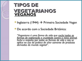 TIPOS DE
VEGETARIANOS
VEGANOS
Inglaterra
De

(1944)  Primeira Sociedade Vegan

acordo com a Sociedade Britânica:

“Veganismo é uma forma de vida que exclui todas as
formas de exploração e crueldade contra o reino animal.
Inclui o respeito por todas as formas de vida e isto se
aplica no uso da prática de viver somente de produtos
derivados do mundo vegetal”.

 