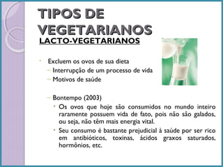 TIPOS DE
VEGETARIANOS
LACTO-VEGETARIANOS
•

Excluem os ovos de sua dieta
– Interrupção de um processo de vida
– Motivos de saúde
– Bontempo (2003)
• Os ovos que hoje são consumidos no mundo inteiro
raramente possuem vida de fato, pois não são galados,
ou seja, não têm mais energia vital.
• Seu consumo é bastante prejudicial à saúde por ser rico
em antibióticos, toxinas, ácidos graxos saturados,
hormônios, etc.

 