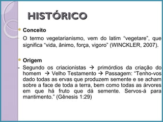 HISTÓRICO
 Conceito
-

O termo vegetarianismo, vem do latim “vegetare”, que
significa “vida, ânimo, força, vigoro” (WINCKLER, 2007).

 Origem

- Segundo os criacionistas  primórdios da criação do
homem  Velho Testamento  Passagem: “Tenho-vos
dado todas as ervas que produzem semente e se acham
sobre a face de toda a terra, bem como todas as árvores
em que há fruto que dá semente. Servos-á para
mantimento.” (Gênesis 1:29)

 