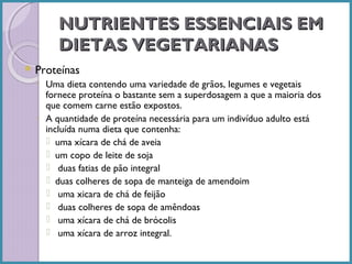 NUTRIENTES ESSENCIAIS EM
DIETAS VEGETARIANAS
 Proteínas

◦ Uma dieta contendo uma variedade de grãos, legumes e vegetais
fornece proteína o bastante sem a superdosagem a que a maioria dos
que comem carne estão expostos.
◦ A quantidade de proteína necessária para um indivíduo adulto está
incluída numa dieta que contenha:
 uma xícara de chá de aveia
 um copo de leite de soja
 duas fatias de pão integral
 duas colheres de sopa de manteiga de amendoim
 uma xicara de chá de feijão
 duas colheres de sopa de amêndoas
 uma xícara de chá de brócolis
 uma xícara de arroz integral.

 