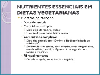NUTRIENTES ESSENCIAIS EM
DIETAS VEGETARIANAS
Hidratos

de carbono

◦ Fonte de energia
◦ Carboidratos simples

 Dieta evita de “calorias vazias”
 Encontrados nas frutas, leite e açúcar

◦ Carboidratos complexos

 Dieta rica em celulose – Diminui a biodisponibilidade de
nutrientes?
 Encontrados em cereais, pães integrais, arroz integral, aveia,
cevada, mileto, centeio e algumas raízes vegetais, como
batatas e mandioca.

◦ Fibras alimentares

 Cereais integrais, frutas frescas e vegetais

 