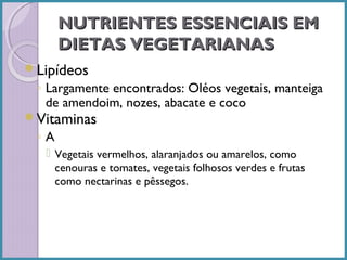 NUTRIENTES ESSENCIAIS EM
DIETAS VEGETARIANAS
Lipídeos

◦ Largamente encontrados: Oléos vegetais, manteiga
de amendoim, nozes, abacate e coco

Vitaminas

◦A
 Vegetais vermelhos, alaranjados ou amarelos, como
cenouras e tomates, vegetais folhosos verdes e frutas
como nectarinas e pêssegos.

 