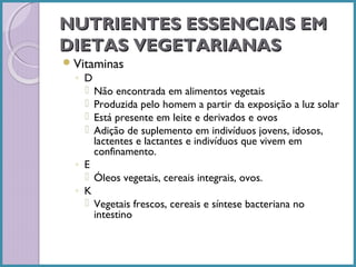 NUTRIENTES ESSENCIAIS EM
DIETAS VEGETARIANAS
 Vitaminas

◦ D
 Não encontrada em alimentos vegetais
 Produzida pelo homem a partir da exposição a luz solar
 Está presente em leite e derivados e ovos
 Adição de suplemento em indivíduos jovens, idosos,
lactentes e lactantes e indivíduos que vivem em
confinamento.
◦ E
 Óleos vegetais, cereais integrais, ovos.
◦ K
 Vegetais frescos, cereais e síntese bacteriana no
intestino

 