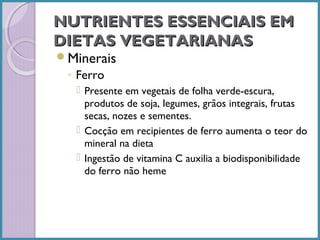 NUTRIENTES ESSENCIAIS EM
DIETAS VEGETARIANAS
Minerais

◦ Ferro
 Presente em vegetais de folha verde-escura,
produtos de soja, legumes, grãos integrais, frutas
secas, nozes e sementes.
 Cocção em recipientes de ferro aumenta o teor do
mineral na dieta
 Ingestão de vitamina C auxilia a biodisponibilidade
do ferro não heme

 