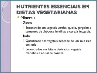 NUTRIENTES ESSENCIAIS EM
DIETAS VEGETARIANAS
Minerais

◦ Zinco
 Encontrado em vegetais verdes, queijo, gergelim e
sementes de abóbora, lentilhas e cereais integrais.

◦ Iodo
 Quantidade nos vegetais depende de um solo rico
em iodo
 Encontrados em leite e derivados, cegetais
marinhos e no sal de cozinha

 