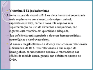  Vitamina

B12 (cobalamina)
A fonte natural de vitamina B12 na dieta humana é encontrada
mais amplamente em alimentos de origem animal,
especialmente leite, carne e ovos. Os veganos sem
suplementação ou uso de alimentos enriquecidos, não
ingerem essa vitamina em quantidade adequada.
→ Sua deficiência está associada a doenças hematopoiéticas,
neurológicas e cardiovasculares.
 A anemia megaloblástica é a doença mais comum relacionada
à deficiência de B12. Está relacionada à diminuição de
hemoglobina, caracterizando anemia, e macrocitose nas
células da medula óssea, gerada por defeito na síntese de
DNA.

 