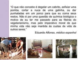 “O que não concebo é degolar um cabrito, asfixiar uma
pomba, cortar a nuca de uma galinha, ou dar
punhaladas em um porco para que eu coma seus
restos. Não é por uma questão de química biológica o
motivo de eu ter me passado para as fileiras do
vegetarianismo, mas pelo imperativo moral de que
minha vida não seja mantida às custas da vida de
outros seres.”
Eduardo Alfonso, médico espanhol

 