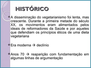 HISTÓRICO
A

disseminação do vegetarianismo foi lenta, mas
crescente. Durante a primeira metade do século
XX, os movimentos eram alimentados pelos
ideais de reformadores da Saúde e por aqueles
que defendiam os princípios éticos de uma dieta
vegetariana

 Era

moderna  declínio

 Anos

70  reaparição com fundamentação em
algumas linhas de argumentação

 