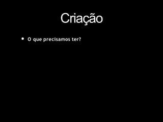 Criação
• O que precisamos ter?
 