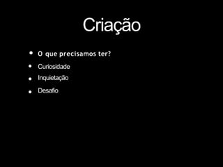 Criação
• O que precisamos ter?
•
•
•
Curiosidade
Inquietação
Desafio
 