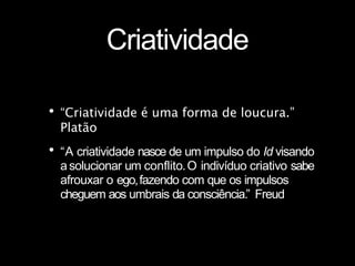 Criatividade
•“Criatividade é uma forma de loucura.”
Platão
•“A criatividade nasce de um impulso do Id visando
asolucionar um conflito.O indivíduo criativo sabe
afrouxar o ego,fazendo com que os impulsos
cheguem aos umbrais da consciência.” Freud
 