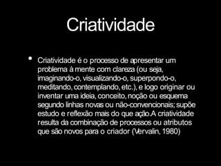 Criatividade
• Criatividade é o processo de apresentar um
problema àmente com clareza (ou seja,
imaginando-o, visualizando-o, superpondo-o,
meditando,contemplando,etc.),e logo originar ou
inventar uma ideia,conceito,noção ou esquema
segundo linhas novas ou não-convencionais;supõe
estudo e reflexão mais do que ação.A criatividade
resulta da combinação de processos ou atributos
que são novos para o criador (V
ervalin,1980)
 
