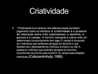 Criatividade
• “Criatividade éum atributo dos sistemassociais que fazem
julgamento sobre os indivíduos. A criatividade é o produto
da interação entre três subsistemas: o domínio, a
pessoa e o campo. O domínio representa acultura onde um
determinado comportamento tem lugar.O campo é composto
por indivíduos que conhecem asregras do domínio e que
decidem seo desempenho do indivíduo écriativo ou não.A
pessoaéo indivíduo que assimilou asregras do domínio,
encontrando-se pronto para imprimir no campo suasvariações
individuais.(Czikszentmihalyi,1988).
 