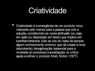 Criatividade
• Criatividade é aemergência de um produto novo,
relevante pelo menos para apessoa que cria a
solução,constituindo-se numa atitude (ou seja,
em ação ou disposição em fazer) que implica em
conhecimento (não se cria do nada,há sempre
algum conhecimento anterior que dá abase ànova
descoberta),imaginação (essencial para a
novidade do processo) eavaliação (a crítica
ajuda arefinar o produto final).Noller (1977)
 