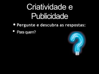 Criatividade e
Publicidade
•Pergunte e descubra as respostas:
• Para quem?
 