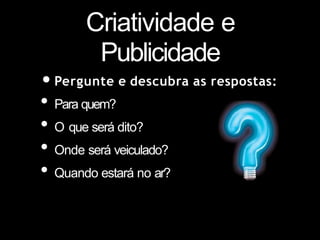 Criatividade e
Publicidade
•Pergunte e descubra as respostas:
• Para quem?
• O que será dito?
• Onde será veiculado?
• Quando estará no ar?
 