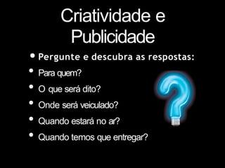 Criatividade e
Publicidade
•Pergunte e descubra as respostas:
• Para quem?
• O que será dito?
• Onde será veiculado?
• Quando estará no ar?
• Quando temos que entregar?
 