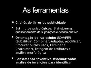 As ferramentas
• Clichês de livros de publicidade
• Estímulos psicológicos: Brainstorming,
questionamento de suposições e desafio criativo
• Orientação do raciocínio: SCAMPER
(Substituir, Combinar, Adaptar, Modificar,
Procurar outros usos, Eliminar e
Rearrumar), listagem de atributos e
análise morfológica
• Pensamento inventivo sistematizado:
análise de invenções para identificar
 