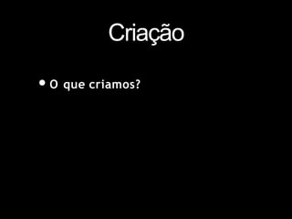 Criação
•O que criamos?
 