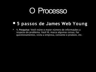 O Processo
•5 passos de James Web Young
• 1. Pesquisa: Você reúne o maior número de informações a
respeito do problema. Você lê, marca algumas coisas, faz
questionamentos, visita a empresa, consome o produto, etc.
 