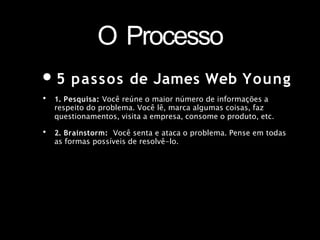 O Processo
•5 passos de James Web Young
• 1. Pesquisa: Você reúne o maior número de informações a
respeito do problema. Você lê, marca algumas coisas, faz
questionamentos, visita a empresa, consome o produto, etc.
• 2. Brainstorm: Você senta e ataca o problema. Pense em todas
as formas possíveis de resolvê-lo.
 