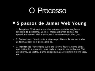 O Processo
•5 passos de James Web Young
• 1. Pesquisa: Você reúne o maior número de informações a
respeito do problema. Você lê, marca algumas coisas, faz
questionamentos, visita a empresa, consome o produto, etc.
2. Brainstorm: Você senta e ataca o problema. Pense em todas
as formas possíveis de resolvê-lo.
•
• 3. Incubação: Você deixa tudo pra lá e vai fazer alguma coisa
que estimule sua mente, mas nada a respeito do problema. Vai
ao cinema, ao teatro, a uma exposição, assiste um filme em casa,
etc.
 