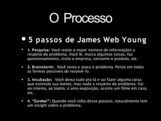 O Processo
•5 passos de James Web Young
• 1. Pesquisa: Você reúne o maior número de informações a
respeito do problema. Você lê, marca algumas coisas, faz
questionamentos, visita a empresa, consome o produto, etc.
2. Brainstorm: Você senta e ataca o problema. Pense em todas
as formas possíveis de resolvê-lo.
•
• 3. Incubação: Você deixa tudo pra lá e vai fazer alguma coisa
que estimule sua mente, mas nada a respeito do problema. Vai
ao cinema, ao teatro, a uma exposição, assiste um filme em casa,
etc.
• 4. “Eureka!”: Quando você volta desse passeio, naturalmente tem
um insight sobre o problema.
 