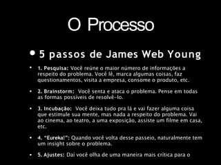 O Processo
•5 passos de James Web Young
• 1. Pesquisa: Você reúne o maior número de informações a
respeito do problema. Você lê, marca algumas coisas, faz
questionamentos, visita a empresa, consome o produto, etc.
2. Brainstorm: Você senta e ataca o problema. Pense em todas
as formas possíveis de resolvê-lo.
•
• 3. Incubação: Você deixa tudo pra lá e vai fazer alguma coisa
que estimule sua mente, mas nada a respeito do problema. Vai
ao cinema, ao teatro, a uma exposição, assiste um filme em casa,
etc.
4. “Eureka!”: Quando você volta desse passeio, naturalmente tem
um insight sobre o problema.
•
• 5. Ajustes: Daí você olha de uma maneira mais crítica para o
 