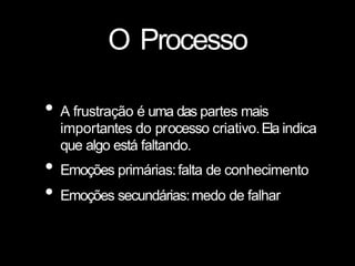 O Processo
• A frustração é uma das partes mais
importantes do processo criativo.Ela indica
que algo está faltando.
• Emoções primárias:falta de conhecimento
• Emoções secundárias:medo de falhar
 