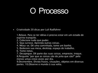 O Processo
• Criatividade 20 dicas por Luli Radfahrer
1.Relaxe. Para se ter idéias é preciso estar em um estado de
espírito tranqüilo.
2. Colecione tudo que puder.
3. Seja curioso. Aprenda outras coisas.
4. Mexa-se. Dê uma caminhada, tome um banho.
5. Redecore sua mesa, desktop, espaço de trabalho.
6. Tome notas.
7. Desapegue. Dê parte das suas coisas, empreste, troque.
8.Pergunte “por que as coisas são do jeito que são?” pelo
menos umas cinco vezes por dia.
9.Desmembre. Divida frases, situações, objetos em diversas
partes. 10.Observe o mundo à sua volta.
 