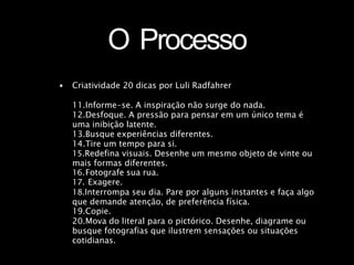 O Processo
• Criatividade 20 dicas por Luli Radfahrer
11.Informe-se. A inspiração não surge do nada.
12.Desfoque. A pressão para pensar em um único tema é
uma inibição latente.
13.Busque experiências diferentes.
14.Tire um tempo para si.
15.Redefina visuais. Desenhe um mesmo objeto de vinte ou
mais formas diferentes.
16.Fotografe sua rua.
17. Exagere.
18.Interrompa seu dia. Pare por alguns instantes e faça algo
que demande atenção, de preferência física.
19.Copie.
20.Mova do literal para o pictórico. Desenhe, diagrame ou
busque fotografias que ilustrem sensações ou situações
cotidianas.
 