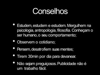 Conselhos
• Estudem,estudem e estudem.Mergulhem na
psicologia,antropologia,filosofia.Conheçam o
ser humano,o seu comportamento;
• Observem o cotidiano;
• Pensem,desatrofiem suas mentes;
• Tirem 30min por dia para devanear.
• Não sejam preguiçosos.Publicidade não é
um trabalho fácil.
 