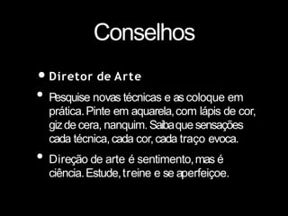 Conselhos
•Diretor de Arte
• Pesquise novas técnicas e as coloque em
prática.Pinte em aquarela,com lápis de cor,
gizde cera, nanquim.Saibaque sensações
cada técnica,cada cor,cada traço evoca.
• Direção de arte é sentimento,mas é
ciência.Estude,treine e se aperfeiçoe.
 