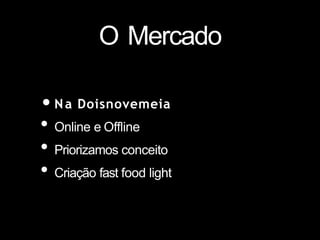 O Mercado
•Na Doisnovemeia
• Online e Offline
• Priorizamos conceito
• Criação fast food light
 