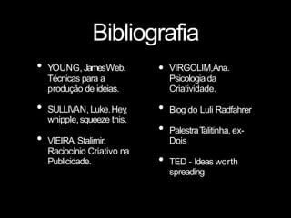 Bibliografia
Técnicas para a
produção de ideias.
• SULLIV
AN, Luke.Hey
,
• VIEIRA,Stalimir.
Raciocínio Criativo na
Publicidade.
• YOUNG, JamesWeb. • VIRGOLIM,Ana.
Psicologia da
Criatividade.
• Blog do Luli Radfahrer
whipple,squeeze this.
• PalestraT
alitinha,ex-
Dois
• TED - Ideas worth
spreading
 
