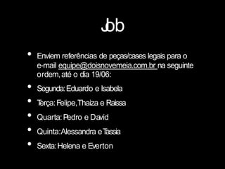 J
ob
• Enviem referências de peças/cases legais para o
e-mail equipe@doisnovemeia.com.br na seguinte
ordem,até o dia 19/06:
• Segunda:Eduardo e Isabela
• T
erça:Felipe,Thaiza e Raissa
• Quarta:Pedro e David
• Quinta:Alessandra eT
assia
• Sexta:Helena e Everton
 