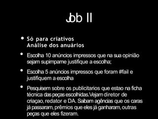 J
ob II
• Só para criativos
Análise dos anuários
• Escolha 10 anúncios impressos que na sua opinião
sejam supimpame justifique aescolha;
• Escolha 5 anúncios impressos que foram #fail e
justifiquem aescolha
• Pesquisem sobre os publicitarios que estao na ficha
técnica daspeçasescolhidas.Vejamdiretor de
criaçao,redator e DA.Saibam agências que os caras
jápassaram,prêmios queelesjáganharam,outras
peças que eles fizeram.
 