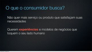 O que o consumidor busca?
                         Não quer mais serviço ou produto que satisfaçam suas
                         necessidades

                         Querem experiências e modelos de negócios que
                         toquem o seu lado humano




segunda-feira, 13 de agosto de 12
 