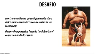 DESAFIO

                 mostrar aos clientes que máquinas não são o
                 único componente decisivo na escolha de um
                 fornecedor
                 desenvolver parcerias fazendo “malabarismo”
                 com a demanda do cliente




segunda-feira, 13 de agosto de 12
 