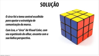 SOLUÇÃO
                  O circo foi o tema central escolhido
                  para apoiar a estratégia de
                  comunicação da marca.
                  Com isso, o “circo” da Visual Color, com
                  seu espetáculo do olhar, encanta com a
                  sua lúdica perspectiva.




segunda-feira, 13 de agosto de 12
 