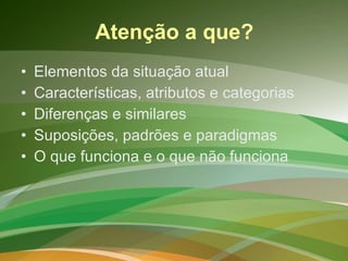 Atenção a que? Elementos da situação atual Características, atributos e categorias Diferenças e similares Suposições, padrões e paradigmas O que funciona e o que não funciona 