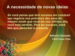 A necessidade de novas ideias Se você pensa que terá sucesso em conduzir seu negócio nos próximos dez anos do mesmo modo que você fez nos últimos dez, você está perdido. Para ter sucesso, você tem que perturbar o presente. Roberto Goizueta CEO Coca Cola 